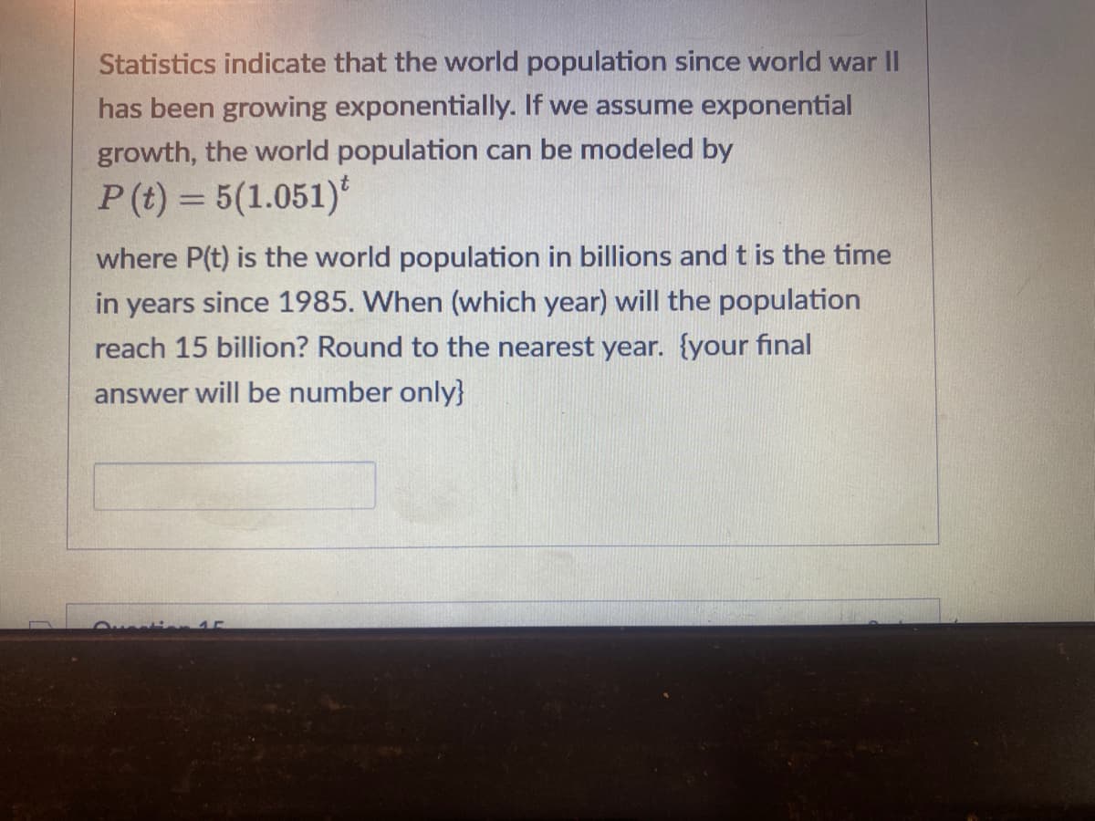 Statistics indicate that the world population since world war II
has been growing exponentially. If we assume exponential
growth, the world population can be modeled by
P (t) = 5(1.051)
where P(t) is the world population in billions and t is the time
in years since 1985. When (which year) will the population
reach 15 billion? Round to the nearest year. {your final
answer will be number only}