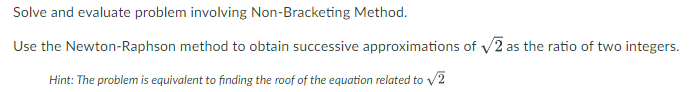 Solve and evaluate problem involving Non-Bracketing Method.
Use the Newton-Raphson method to obtain successive approximations of v/2 as the ratio of two integers.
Hint: The problem is equivalent to finding the roof of the equation related to v2
