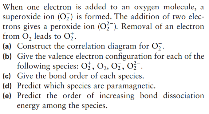 When one electron is added to an oxygen molecule, a
superoxide ion (Oz) is formed. The addition of two elec-
trons gives a peroxide ion (Oź ). Removal of an electron
from O, leads to Ož.
(a) Construct the correlation diagram for Oz.
(b) Give the valence electron configuration for each of the
following species: Ož, O2, 0z, 03 .
(c) Give the bond order of each species.
(d) Predict which species are paramagnetic.
(e) Predict the order of increasing bond dissociation
energy among the species.
