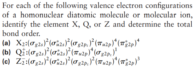 For each of the following valence electron configurations
of a homonuclear diatomic molecule or molecular ion,
identify the element X, Q, or Z and determine the total
bond order.
(a) X2:(0g2s)*(ơi2s)?(0g2p.)° (Tn2p)* (1Tg2p)*
(b) Qi:(02;) (0i2:)} (7Tn2p)* (02p.)"
(c) Zz:(0g2,)*(0i2s)?(0g2p.)*(Tu2p)*(12p)³
