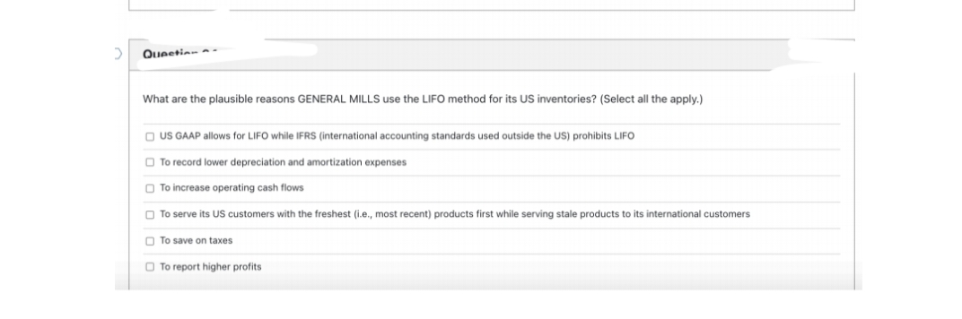 Queetion .
What are the plausible reasons GENERAL MILLS use the LIFO method for its US inventories? (Select all the apply.)
O US GAAP allows for LIFO while IFRS (international accounting standards used outside the US) prohibits LIFO
O To record lower depreciation and amortization expenses
O To increase operating cash flows
O To serve its US customers with the freshest (i.e., most recent) products first while serving stale products to its international customers
O To save on taxes
O To report higher profits
