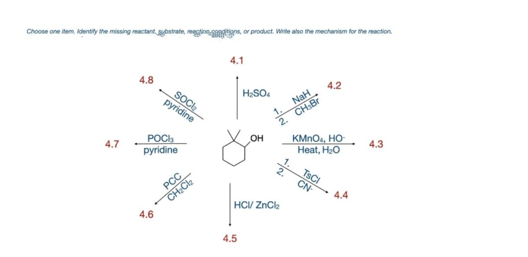 Choose one item, Identify the missing reactant. sybstrate, reactino sandtions, or product. Write also the mechanism for the reaction.
4.1
4.8
4.2
H2SO4
SOCI2
pyridine
NaH
2. CH3B.
KMNO4, HO-
Heat, H20
POCI3
OH
4.3
4.7
pyridine
2.
TSCI
CN-
РСС
4.4
CH2CI2
HCI/ ZnCl2
4.6
4.5
