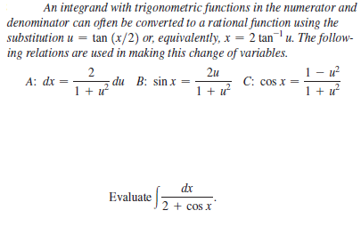 An integrand with trigonometric functions in the numerator and
denominator can often be converted to a rational function using the
substitution u =
ing relations are used in making this change of variables.
tan (x/2) or, equivalently, x = 2 tanu. The follow-
1- u?
A: dx =
1 + u
2u
C: cos x
1 + u?
du B: sin x =
1 + u
dr
Evaluate
2 + cos x
