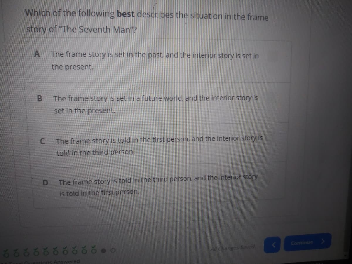 Which of the following best describes the situation in the frame
story of "The Seventh Man"?
The frame story is set in the past and the interior story is set in
the present.
The frame story is set ina future world, and the interior story is
set in the present.
C The frame story is told in the first person, and the interior story is
told in the third person.
D
The frame story is told in the third person, and the interior story
is told in the first person.
Continue
68388888 88
A/Changes Saved
Answered
