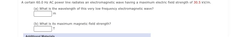 A certain 60.0 Hz AC power line radiates an electromagnetic wave having a maximum electric field strength of 30.5 kV/m.
(a) What is the wavelength of this very low frequency electromagnetic wave?
(b) What is its maximum magnetic field strength?
Additional Materials
