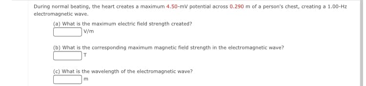 During normal beating, the heart creates a maximum 4.50-mv potential across 0.290 m of a person's chest, creating a 1.00-Hz
electromagnetic wave.
(a) What is the maximum electric field strength created?
V/m
(b) What is the corresponding maximum magnetic field strength in the electromagnetic wave?
]T
(c) What is the wavelength of the electromagnetic wave?
