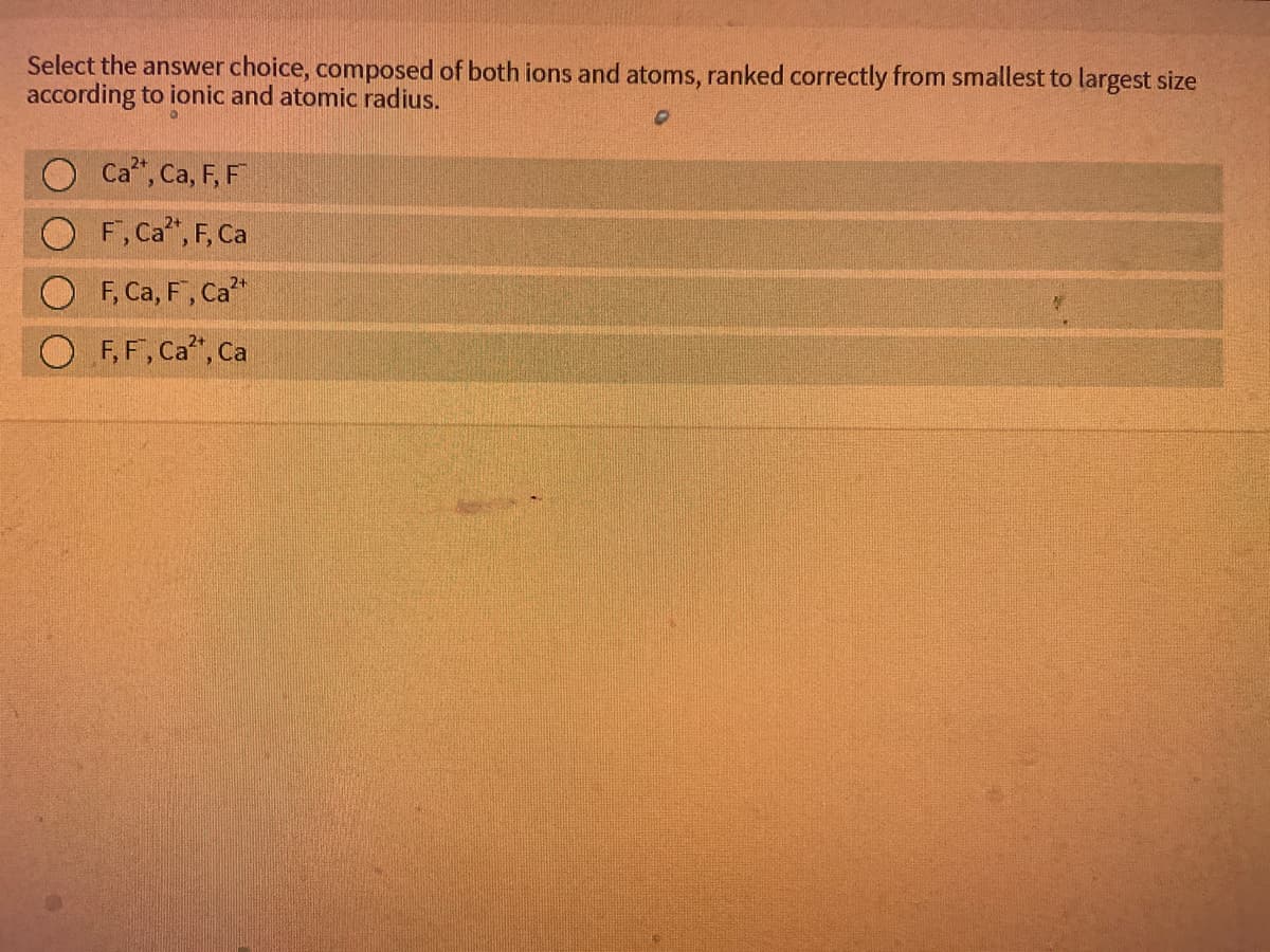 Select the answer choice, composed of both ions and atoms, ranked correctly from smallest to largest size
according to ionic and atomic radius.
Ca", Ca, F, F
F,Ca", F, Ca
F, Ca, F, Ca"
F, F, Ca", Ca
