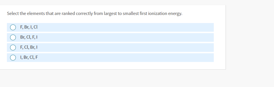 Select the elements that are ranked correctly from largest to smallest first ionization energy.
F, Br, I, Cl
O Br, CI, F, I
F, CI, Br, I
I, Br, Cl, F

