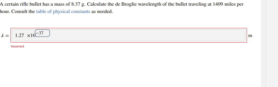 A certain rifle bullet has a mass of 8.37 g. Calculate the de Broglie wavelength of the bullet traveling at 1409 miles per
hour. Consult the table of physical constants as needed.
=
1.27 xid-37
Incorrect
