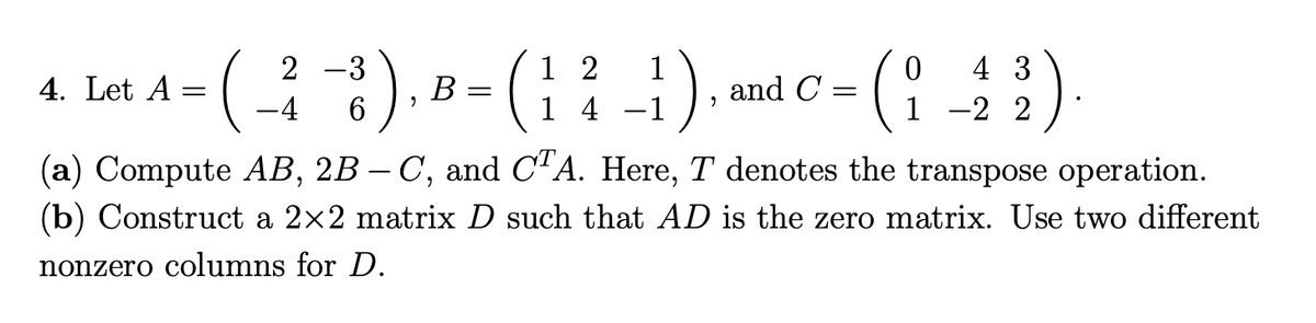 1 2
1 4
).
2 -3
1
4 3
4. Let A
В
and C =
-4
1 -2 2
(a) Compute AB, 2B – C, and C'A. Here, T denotes the transpose operation.
(b) Construct a 2x2 matrix D such that AD is the zero matrix. Use two different
-
nonzero columns for D.
