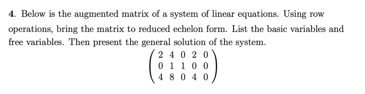 4. Below is the augmented matrix of a system of linear equations. Using row
operations, bring the matrix to reduced echelon form. List the basic variables and
free variables. Then present the general solution of the system.
:)
2 40 2 0
0 1 1 0 0
4 8040
