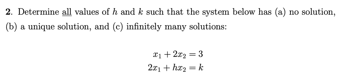 2. Determine all values of h and k such that the system below has (a) no solution,
(b) a unique solution, and (c) infinitely many solutions:
X1 + 2x2 = 3
2x1 + hx2
k

