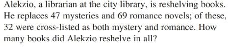 Alekzio, a librarian at the city library, is reshelving books.
He replaces 47 mysteries and 69 romance novels; of these,
32 were cross-listed as both mystery and romance. How
many books did Alekzio reshelve in all?
