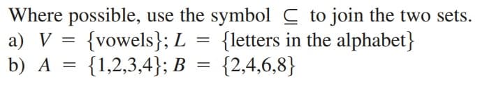 Where possible, use the symbol C to join the two sets.
a) V = {vowels}; L
{letters in the alphabet}
b) A =
{1,2,3,4}; B
{2,4,6,8}
