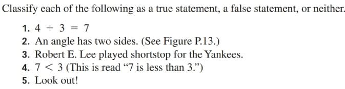 Classify each of the following as a true statement, a false statement, or neither.
1. 4 + 3 = 7
2. An angle has two sides. (See Figure P.13.)
3. Robert E. Lee played shortstop for the Yankees.
4. 7 < 3 (This is read "7 is less than 3.")
5. Look out!
