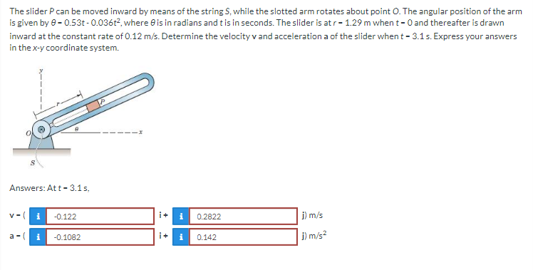 The slider P can be moved inward by means of the string S, while the slotted arm rotates about point O. The angular position of the arm
is given by 0-0.53t-0.036t2, where 0 is in radians and t is in seconds. The slider is at r-1.29 m when t-0 and thereafter is drawn
inward at the constant rate of 0.12 m/s. Determine the velocity v and acceleration a of the slider when t - 3.1 s. Express your answers
in the x-y coordinate system.
8
Answers: Att - 3.1 s,
V-
i -0.122
i+
i
0.2822
j) m/s
a-( i -0.1082
i+
i
0.142
j) m/s²