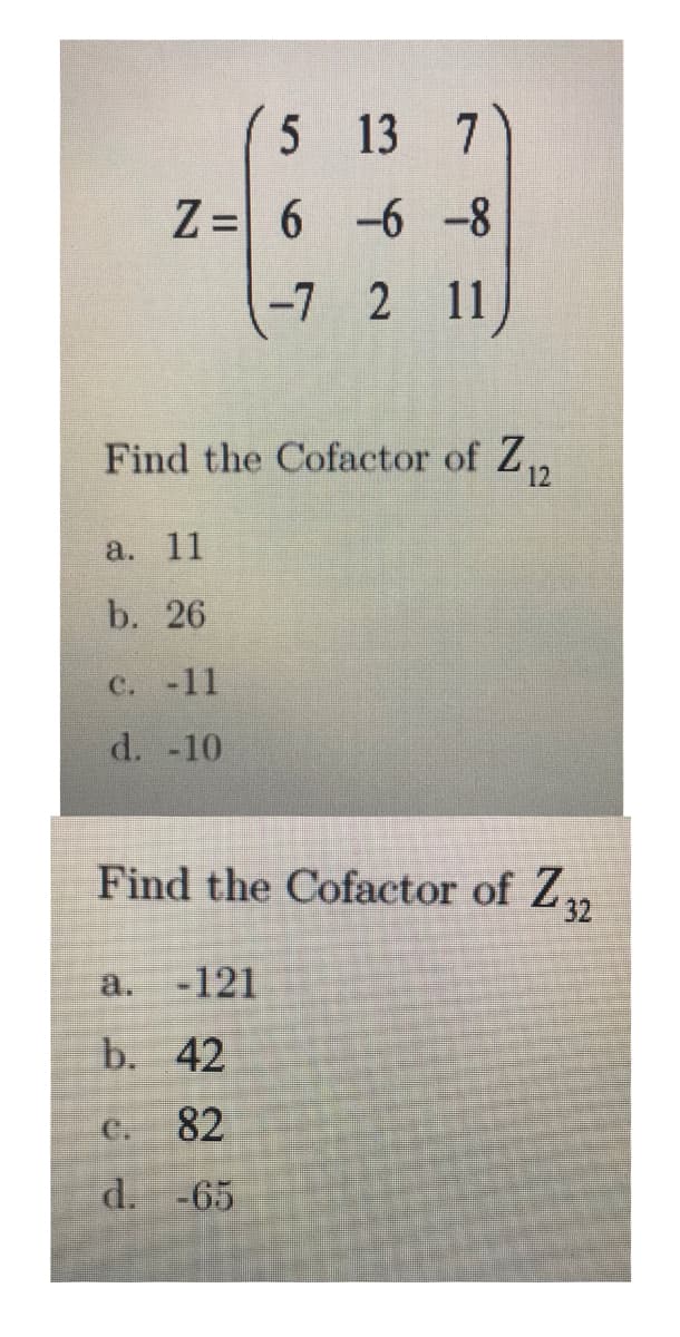 5 13 7
Z = 6 -6 -8
-7 2 11
Find the Cofactor of Z,
12
а. 11
b. 26
C. -11
d. -10
Find the Cofactor of Z,
32
a.
-121
b. 42
C. 82
d. -65
