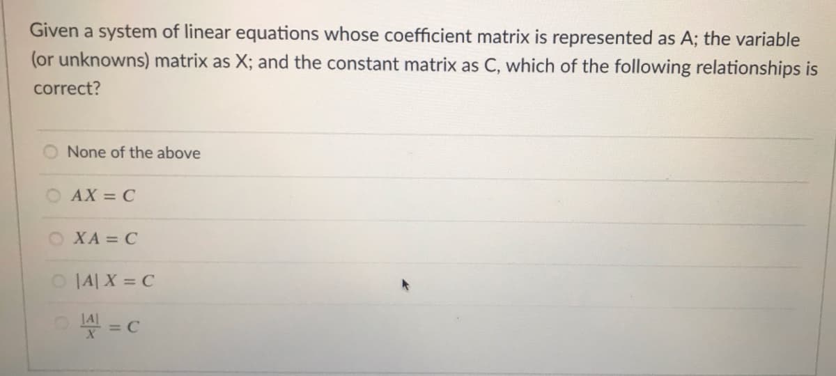 Given a system of linear equations whose coefficient matrix is represented as A; the variable
(or unknowns) matrix as X; and the constant matrix as C, which of the following relationships is
correct?
None of the above
O AX = C
O XA = C
O IA X = C
