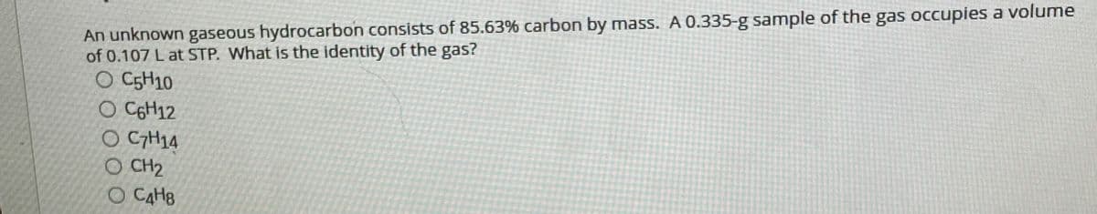 An unknown gaseous hydrocarbon consists of 85.63% carbon by mass. A 0.335-g sample of the gas occupies a volume
of 0.107 L at STP. What is the identity of the gas?
O C5H10
O CGH12
O CH14
O CH2
O CAHB
