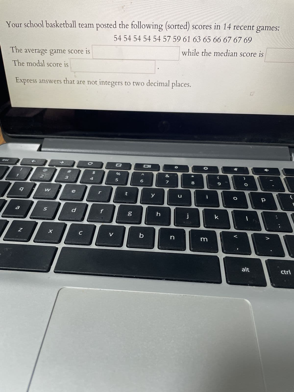 Your school basketball team posted the following (sorted) scores in 14 recent games:
54 54 54 54 54 57 59 61 63 65 66 67 67 69
while the median score is
esc
The average game score is
The modal score is
Express answers that are not integers to two decimal places.
DADA
2
3
9
1
a
Z
W
S
X
d
C
C
4
f
V
%
5
t
6.0
g
6
וום
6²
b
y
&
h
7
n
כ
j
* 00
8
m
9
k
BE
O
V
I
alt
р
{
ctrl