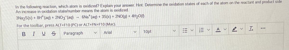 In the following reaction, which atom is oxidized? Explain your answer. Hint: Determine the oxidation states of each of the atom on the reactant and product side
An increase in oxidation state/number means the atom is oxidized.
3Na2S(s) + 8H*(aq) + 2NO3 (aq)
6Na*(aq) + 3S(s) + 2NO(g) + 4H20()
For the toolbar, press ALT+F10 (PC) or ALT+FN+F10 (Mac).
=v三v
...
A V
BIUS
Paragraph
Arial
10pt
