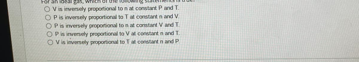 For an ideal gas, which of
f the Tollowing
O V is inversely proportional ton at constant P and T.
O P is inversely proportional to T at constant n and V.
O P is inversely proportional to n at constant V and T.
O P is inversely proportional to V at constant n and T.
O Vis inversely proportional to T at constant n and P.
