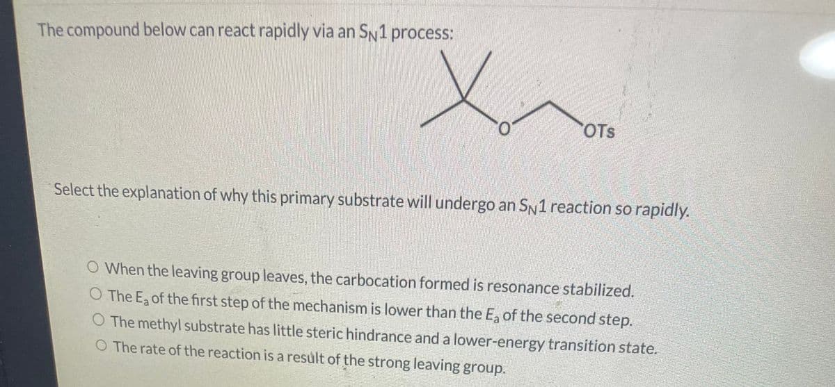 The compound below can react rapidly via an SN1 process:
OTS
Select the explanation of why this primary substrate will undergo an SN1 reaction so rapidly.
O When the leaving group leaves, the carbocation formed is resonance stabilized.
O The Ea of the first step of the mechanism is lower than the E, of the second step.
O The methyl substrate has little steric hindrance and a lower-energy transition state.
O The rate of the reaction is a result of the strong leaving group.