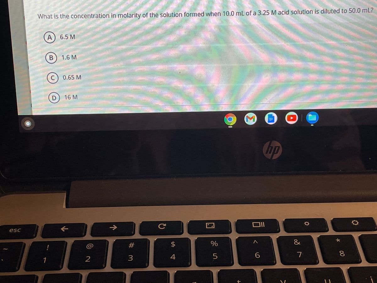 What is the concentration in molarity of the solution formed when 10.0 mL of a 3.25 M acid solution is diluted to 50.0 mL?
А) 6.5 М
В
1.6 M
C) 0.65 M
D) 16 M
hp
->
esc
24
&
!
5
7
1
2
00
Σ
# m

