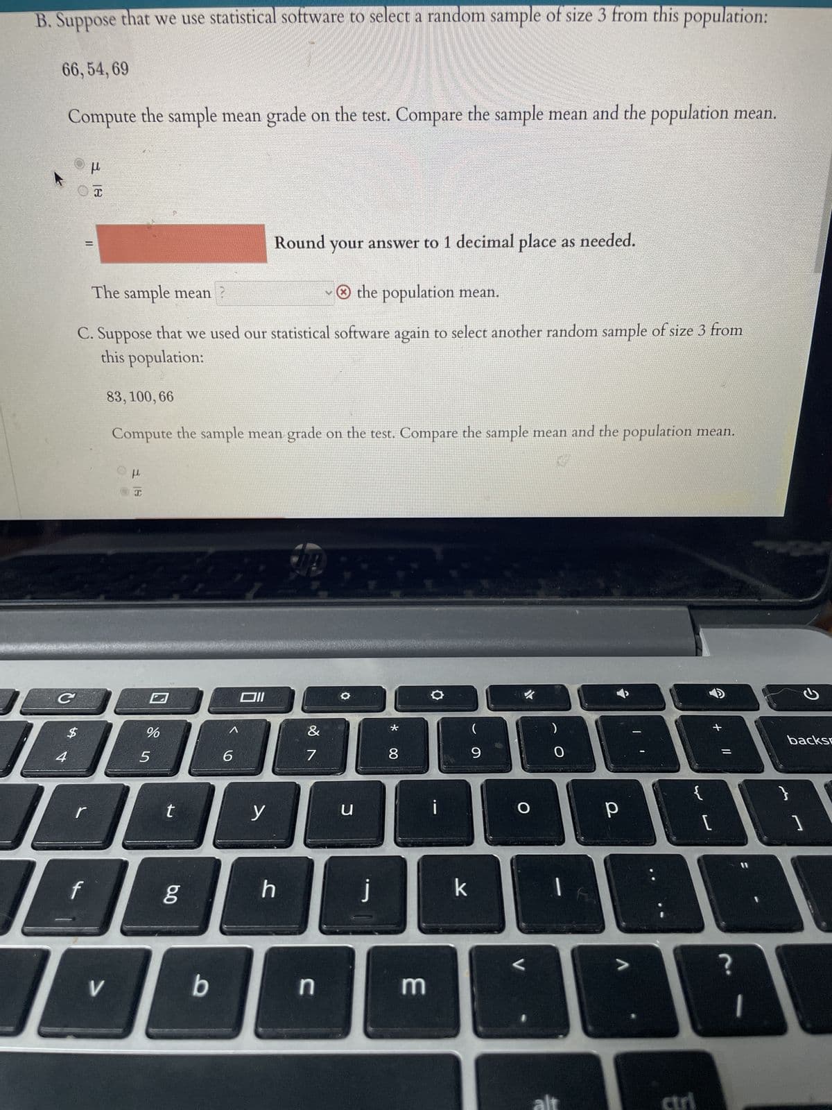B. Suppose that we use statistical software to select a random sample of size 3 from this population:
66, 54, 69
Compute the sample mean grade on the test. Compare the sample mean and the population mean.
C
$
Round your answer to 1 decimal place as needed.
The sample mean?
~ the population mean.
C. Suppose that we used our statistical software again to select another random sample of size 3 from
this population:
83, 100, 66
Compute the sample mean grade on the test. Compare the sample mean and the population mean.
5 4
μ
||
r
x
f
D
V
OH
н
I
%
5
t
bo
g
b
6
y
h
&
7
n
O
U
J
*
8
3
O
k
(
9
✓
O
2
0
|
[
ctri
ว
backs
?
AG
A