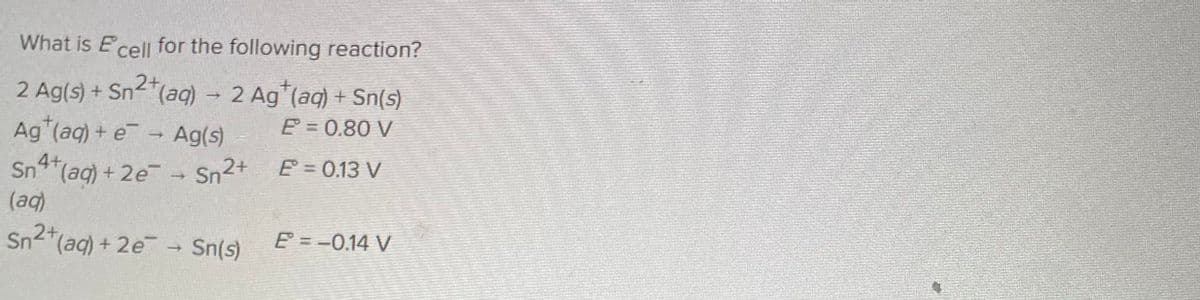 What is Ecell for the following reaction?
2+
2 Ag(s) + Sn²+ (aq) → 2 Ag¹(aq) + Sn(s)
E = 0.80 V
Ag*(aq) + e-
Ag(s)
E = 0.13 V
Sn4+ (aq) + 2e- → Sn2+
(aq)
Sn²+ (aq) + 2e → Sn(s)
-
E = −0.14 V