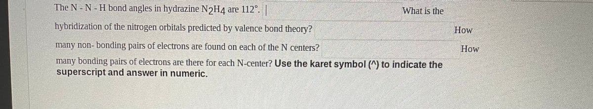 The N - N - H bond angles in hydrazine N2H4 are 112°.
What is the
hybridization of the nitrogen orbitals predicted by valence bond theory?
How
many non- bonding pairs of electrons are found on each of the N centers?
How
many bonding pairs of electrons are there for each N-center? Use the karet symbol (^) to indicate the
superscript and answer in numeric.
