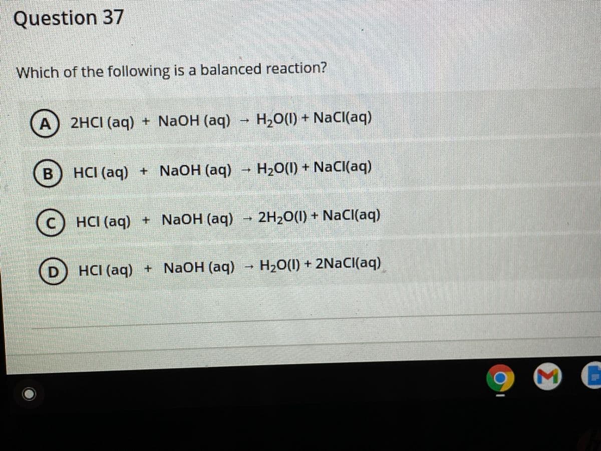 Question 37
Which of the following is a balanced reaction?
A
2HCI (aq) + NaOH (aq)
H2O(1) + NaCI(aq)
B
HCI (aq) + NaOH (aq) - H20(1) + NaCI(aq)
(c) HCI (aq) + NAOH (aq)
2H20(1) + NaCI(aq)
D) HCI (aq) + NaOH (aq)
H2O(1) + 2NACI(aq)

