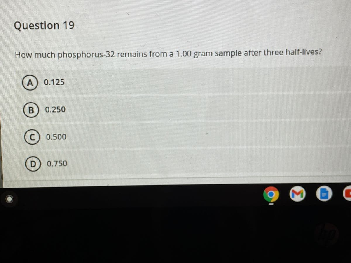 Question 19
How much phosphorus-32 remains from a 1.00 gram sample after three half-lives?
0.125
0.250
C) 0.500
0.750
Σ
A.
