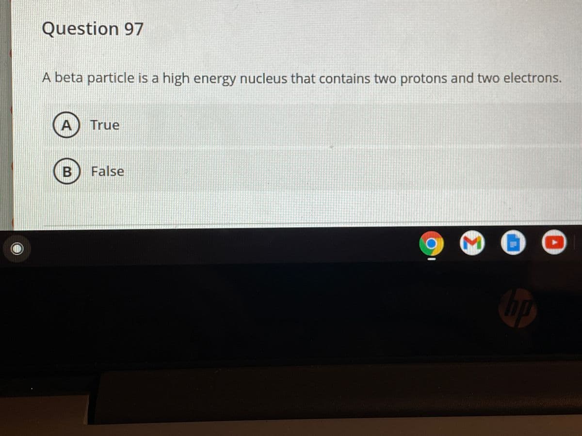 Question 97
A beta particle is a high energy nucleus that contains two protons and two electrons.
True
False
