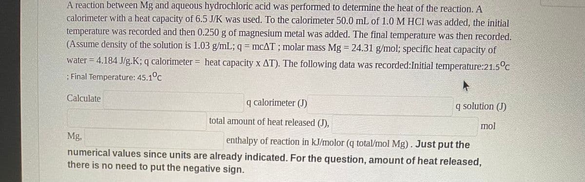 A reaction between Mg and aqueous hydrochloric acid was performed to determine the heat of the reaction. A
calorimeter with a heat capacity of 6.5 J/K was used. To the calorimeter 50.0 mL of 1.0 M HCI was added, the initial
temperature was recorded and then 0.250 g of magnesium metal was added. The final temperature was then recorded.
(Assume density of the solution is 1.03 g/mL; q = MCAT ; molar mass Mg = 24.31 g/mol; specific heat capacity of
water = 4.184 J/g.K; q calorimeter = heat capacity x AT). The following data was recorded:Initial temperature:21.5°c
; Final Temperature: 45.1°c
Calculate
calorimeter (J)
q solution (J)
total amount of heat released (J),
mol
Mg,
enthalpy of reaction in kJ/molor (q total/mol Mg). Just put the
numerical values since units are already indicated. For the question, amount of heat released,
there is no need to put the negative sign.
