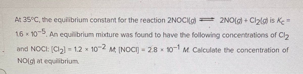 At 35°C, the equilibrium constant for the reaction 2NOCI(g) = 2NO(g) + Cl₂(g) is Kc =
1.6 × 10–5. An equilibrium mixture was found to have the following concentrations of Cl2
and NOCI: [Cl₂] = 1.2 × 10−2 M; [NOCI] = 2.8 × 10-1 M. Calculate the concentration of
NO(g) at equilibrium.