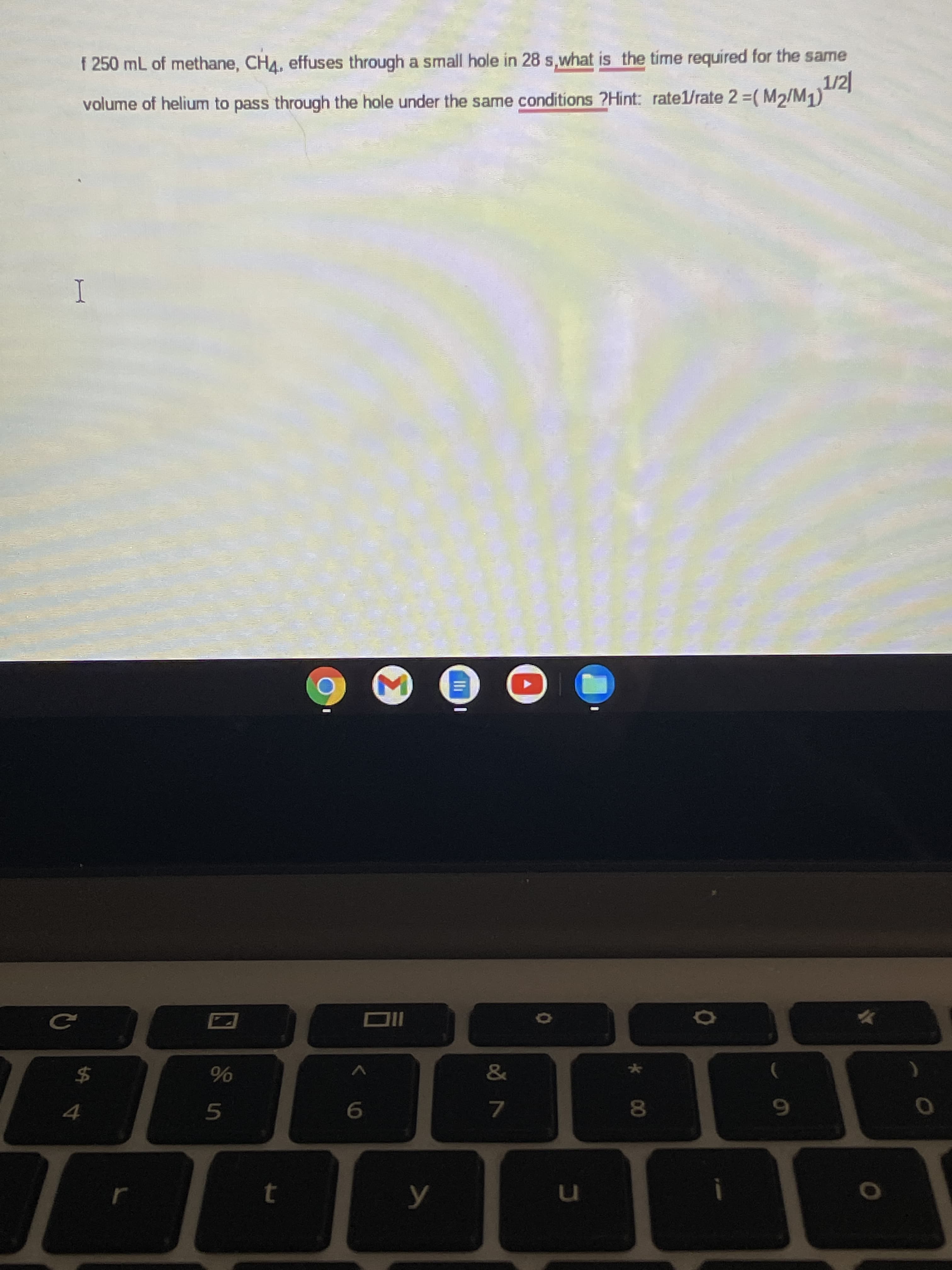 * 00
n
6.
4.
$4
I
volume of helium to pass through the hole under the same conditions ?Hint: ratel/rate 2 =( M2/M1)
f 250 mL of methane, CHA, effuses through a small hole in 28 s,what is the time required for the same
