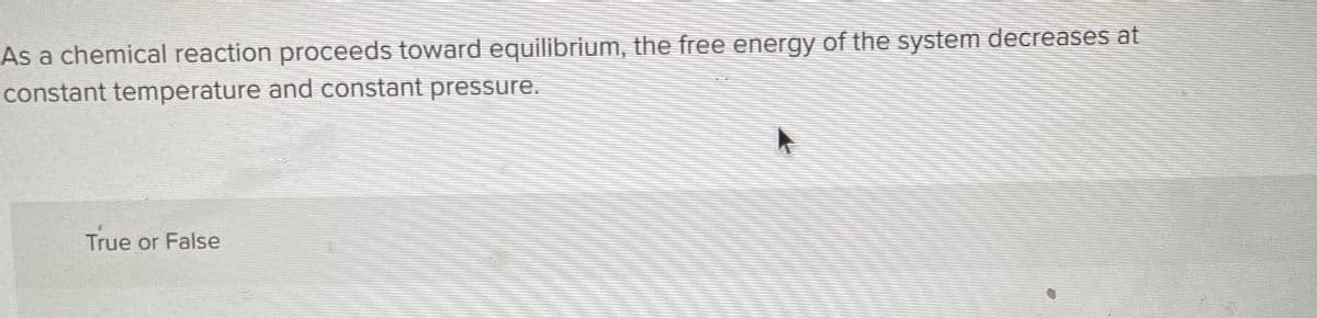 As a chemical reaction proceeds toward equilibrium, the free energy of the system decreases at
constant temperature and constant pressure.
True or False