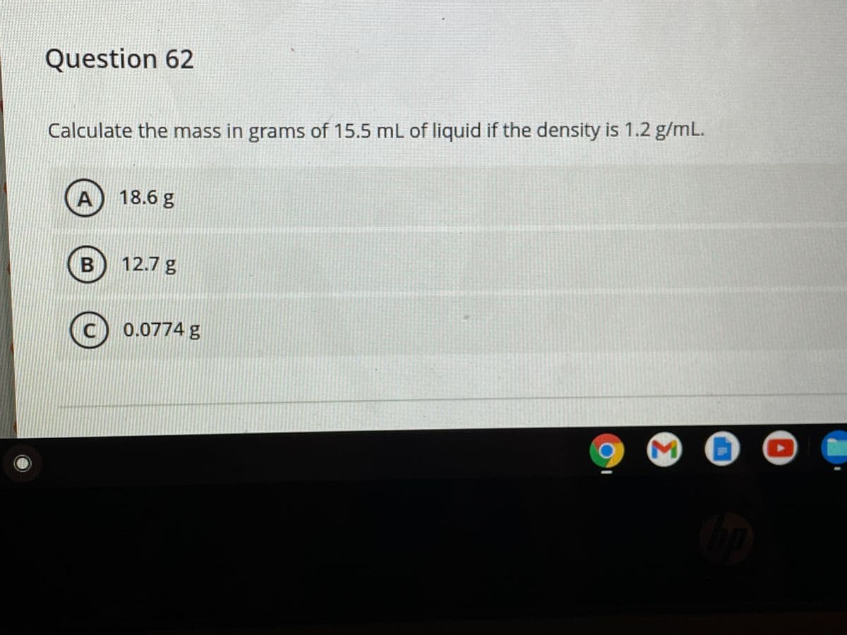 Question 62
Calculate the mass in grams of 15.5 mL of liquid if the density is 1.2 g/mL.
18.6 g
12.7 g
(c) 0.0774 g
Σ
A.
B.
