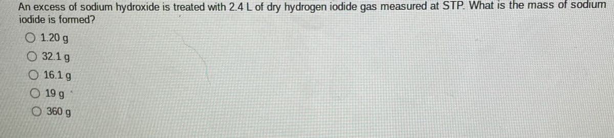 An excess of sodium hydroxide is treated with 2.4 L of dry hydrogen iodide gas measured at STP. What is the mass of sodium
iodide is formed?
O 1.20 g
O 32.1 g
O 16.1 g
O 19 g
O 360 g
