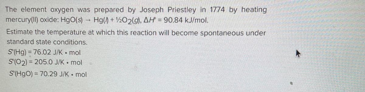 The element oxygen was prepared by Joseph Priestley in 1774 by heating
mercury(II) oxide: HgO(s) → Hg() + 1/2O2(g), AH = 90.84 kJ/mol.
Estimate the temperature at which this reaction will become spontaneous under
standard state conditions.
S'(Hg) = 76.02 J/K mol
S(O2) = 205.0 J/K mol
C
S(HgO) = 70.29 J/K mol
11