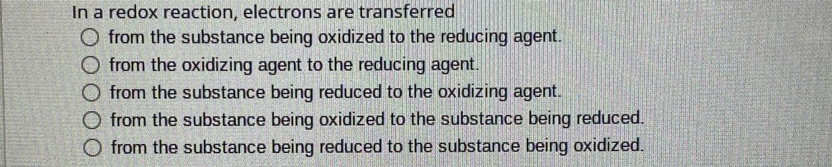 In a redox reaction, electrons are transferred
from the substance being oxidized to the reducing agent.
O from the oxidizing agent to the reducing agent.
from the substance being reduced to the oxidizing agent.
from the substance being oxidized to the substance being reduced.
O from the substance being reduced to the substance being oxidized
DOO00
