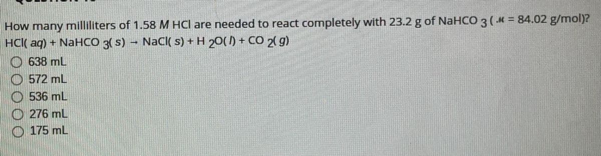How many milliliters of 1.58 M HCl are needed to react completely with 23.2 g of NaHCO 3 ( K = 84.02 g/mol)?
HCl( aq) + NaHCO 3( s) - NaCl( s) + H 20( ) + CO 2( g)
O 638 mL
O 572 mL
O536 mL
O 276 mL
O 175 mL
