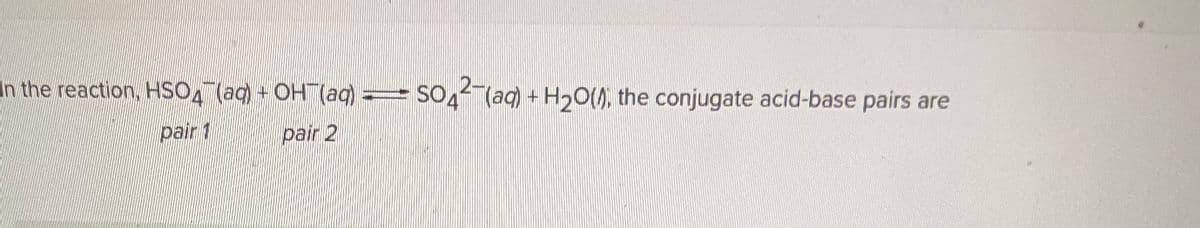 In the reaction, HSO (aq) + OH(aq) =
pair 1
pair 2
SO42- (aq) + H₂O(, the conjugate acid-base pairs are