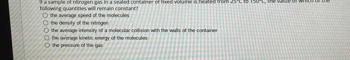 If a sample of nitrogen gas in a sealed container of fixed volume is heated from 25°C to 150°C, the Value of
following quantities will remain constant?
O the average speed of the molecules
O the density of the nitrogen
O the average intensity of a molecular collision with the walls of the container
the average kinetic energy of the molecules
O the pressure of the gas
