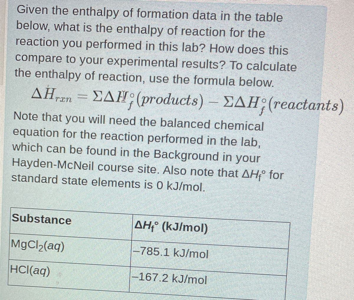 Given the enthalpy of formation data in the table
below, what is the enthalpy of reaction for the
reaction you performed in this lab? How does this
compare to your experimental results? To calculate
the enthalpy of reaction, use the formula below.
AHran=EAH; (products) - EAH; (reactants)
ΔΗ,
Note that you will need the balanced chemical
equation for the reaction performed in the lab,
which can be found in the Background in your
Hayden-McNeil course site. Also note that AHⓇ for
standard state elements is 0 kJ/mol.
Substance
AH₁ (kJ/mol)
MgCl₂(aq)
-785.1 kJ/mol
HCl(aq)
-167.2 kJ/mol