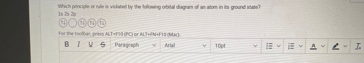 Which principle or rule is violated by the following orbital diagram of an atom in its ground state?
1s 2s 2p
For the toolbar, press ALT+F10 (PC) or ALT+FN+F10 (Mac).
10pt
A
BIUS
Paragraph
Arial
