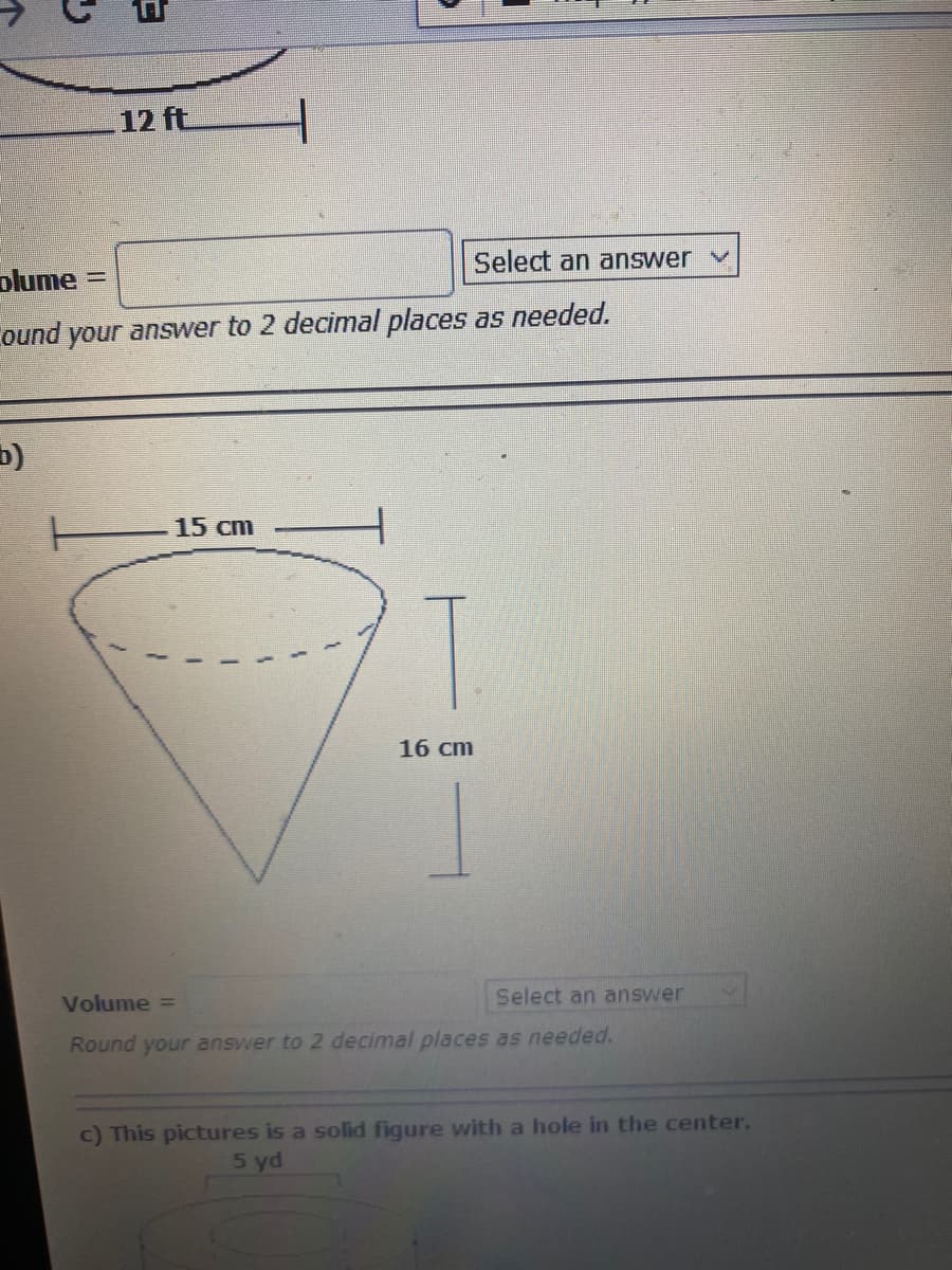 12 ft
Select an answer v
plume =
ound your answer to 2 decimal places as needed.
b)
15 cm
16 cm
Volume =
Select an answer
Round your answer to 2 decimal places as needed.
c) This pictures is a solid figure with a hole in the center.
5 yd
