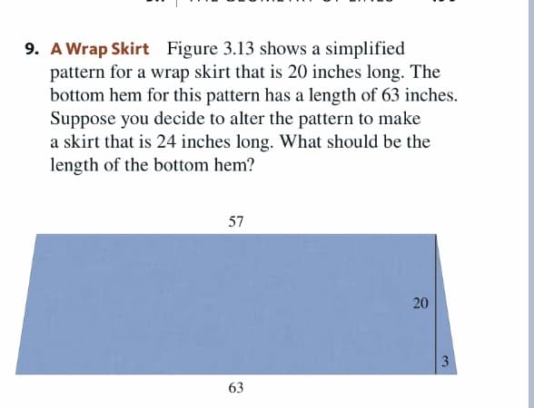 9. A Wrap Skirt Figure 3.13 shows a simplified
pattern for a wrap skirt that is 20 inches long. The
bottom hem for this pattern has a length of 63 inches.
Suppose you decide to alter the pattern to make
a skirt that is 24 inches long. What should be the
length of the bottom hem?
57
3
63
20
