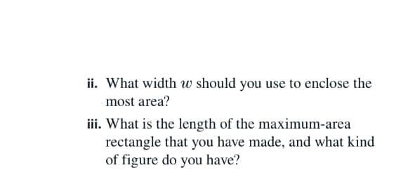 ii. What width w should you use to enclose the
most area?
iii. What is the length of the maximum-area
rectangle that you have made, and what kind
of figure do you have?
